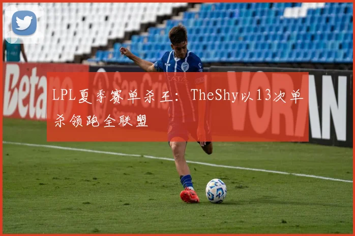 LPL夏季赛单杀王:TheShy以13次单杀领跑全联盟
