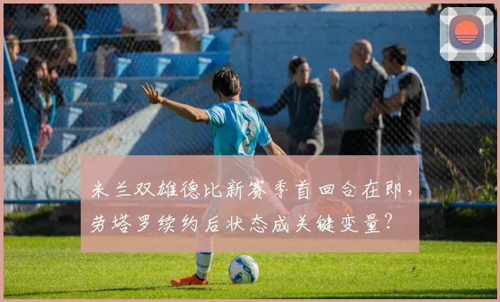 米兰双雄德比新赛季首回合在即，劳塔罗续约后状态成关键变量？