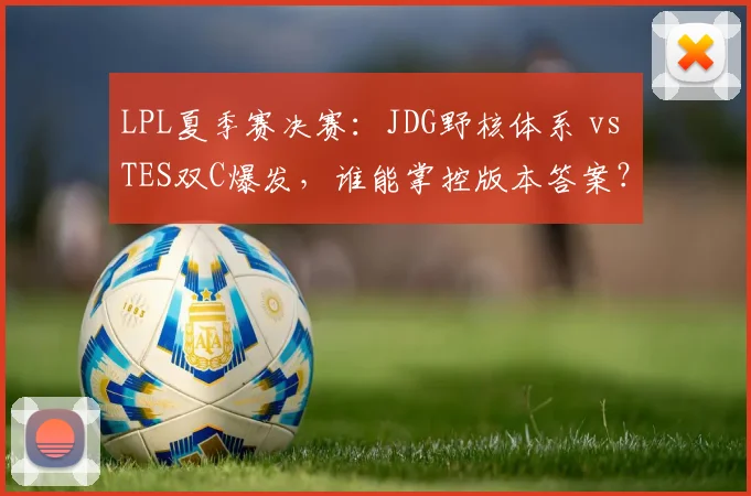 LPL夏季赛决赛：JDG野核体系 vs TES双C爆发，谁能掌控版本答案？