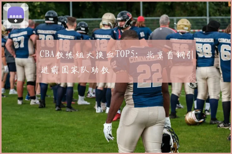 CBA教练组大换血TOP5：北京首钢引进前国家队助教
