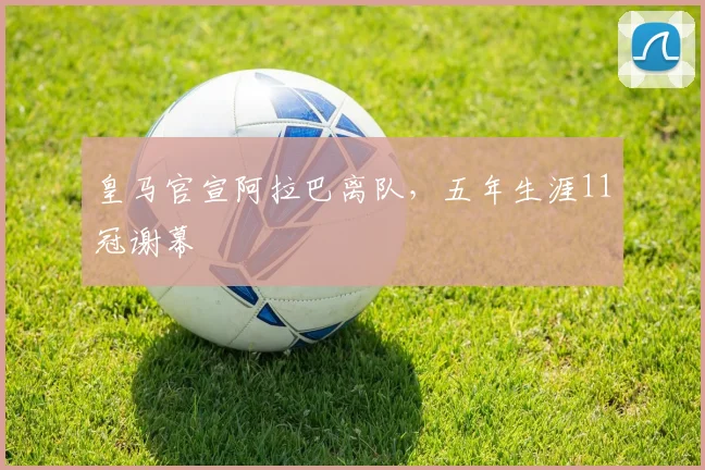 皇马官宣阿拉巴离队，五年生涯11冠谢幕