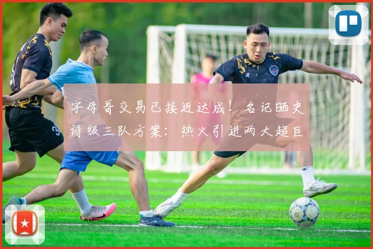 字母哥交易已接近达成!名记晒史诗级三队方案:热火引进两大超巨